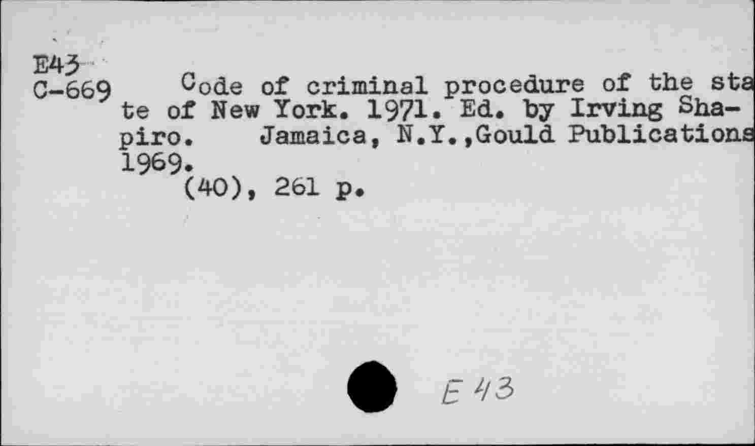 ﻿E43
C-669 Gode of criminal procedure of the st: te of New York. 1971» Ed. by Irving Shapiro. Jamaica, N.Y.,Gould Publication 1969.
(40), 261 p.
£ E^/3